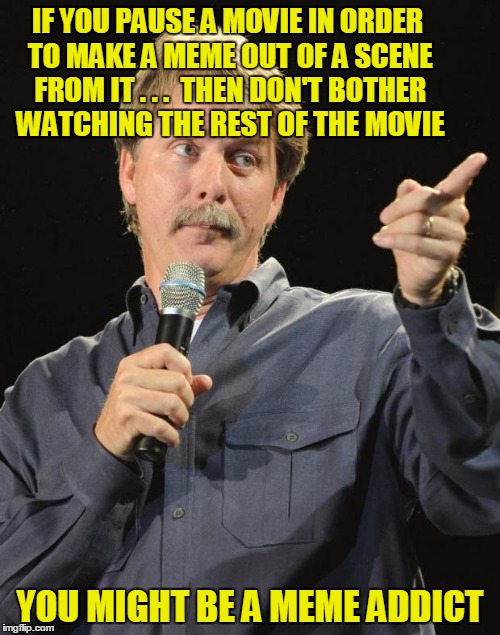 You Might Be a Meme Addict |  IF YOU PAUSE A MOVIE IN ORDER TO MAKE A MEME OUT OF A SCENE FROM IT . . .  THEN DON'T BOTHER WATCHING THE REST OF THE MOVIE; YOU MIGHT BE A MEME ADDICT | image tagged in jeff foxworthy,memes,imgflip,meme addict | made w/ Imgflip meme maker