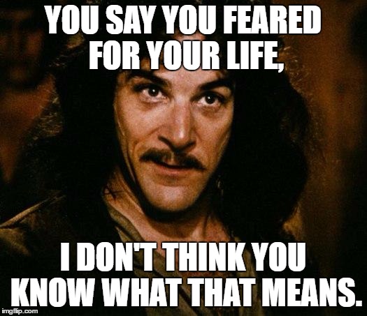 Inigo Montoya Meme | YOU SAY YOU FEARED FOR YOUR LIFE, I DON'T THINK YOU KNOW WHAT THAT MEANS. | image tagged in memes,inigo montoya | made w/ Imgflip meme maker