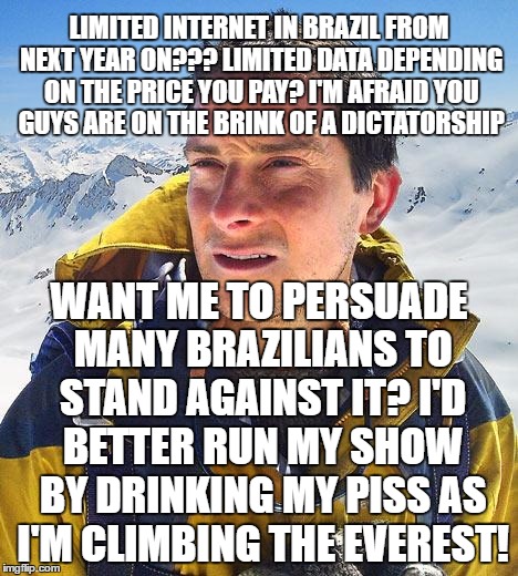 Bear Grylls | LIMITED INTERNET IN BRAZIL FROM NEXT YEAR ON??? LIMITED DATA DEPENDING ON THE PRICE YOU PAY? I'M AFRAID YOU GUYS ARE ON THE BRINK OF A DICTATORSHIP; WANT ME TO PERSUADE MANY BRAZILIANS TO STAND AGAINST IT? I'D BETTER RUN MY SHOW BY DRINKING MY PISS AS I'M CLIMBING THE EVEREST! | image tagged in memes,bear grylls | made w/ Imgflip meme maker