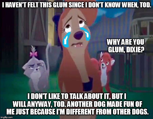 I Haven't Felt This Glum | I HAVEN'T FELT THIS GLUM SINCE I DON'T KNOW WHEN, TOD. WHY ARE YOU GLUM, DIXIE? I DON'T LIKE TO TALK ABOUT IT, BUT I WILL ANYWAY, TOD. ANOTHER DOG MADE FUN OF ME JUST BECAUSE I'M DIFFERENT FROM OTHER DOGS. | image tagged in sad dixie,memes,disney,the fox and the hound 2,reba mcentire,crying | made w/ Imgflip meme maker