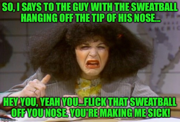 SO, I SAYS TO THE GUY WITH THE SWEATBALL HANGING OFF THE TIP OF HIS NOSE... HEY YOU, YEAH YOU...FLICK THAT SWEATBALL OFF YOU NOSE. YOU'RE MA | made w/ Imgflip meme maker
