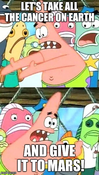 Put It Somewhere Else Patrick Meme | LET'S TAKE ALL THE CANCER ON EARTH; AND GIVE IT TO MARS! | image tagged in memes,put it somewhere else patrick | made w/ Imgflip meme maker