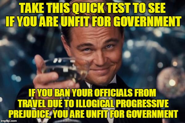 Leonardo Dicaprio Cheers Meme | TAKE THIS QUICK TEST TO SEE IF YOU ARE UNFIT FOR GOVERNMENT IF YOU BAN YOUR OFFICIALS FROM TRAVEL DUE TO ILLOGICAL PROGRESSIVE PREJUDICE, YO | image tagged in memes,leonardo dicaprio cheers | made w/ Imgflip meme maker