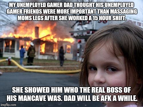 Disaster Girl | MY UNEMPLOYED GAMER DAD THOUGHT HIS UNEMPLOYED GAMER FRIENDS WERE MORE IMPORTANT THAN MASSAGING MOMS LEGS AFTER SHE WORKED A 15 HOUR SHIFT. SHE SHOWED HIM WHO THE REAL BOSS OF HIS MANCAVE WAS. DAD WILL BE AFK A WHILE. | image tagged in memes,disaster girl | made w/ Imgflip meme maker