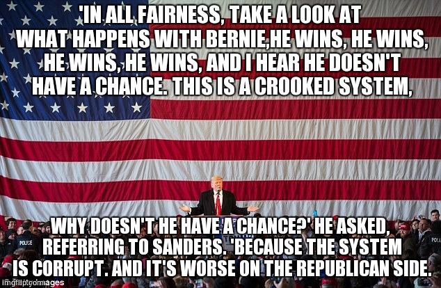 'IN ALL FAIRNESS, TAKE A LOOK AT WHAT HAPPENS WITH BERNIE,HE WINS, HE WINS, HE WINS, HE WINS, AND I HEAR HE DOESN'T HAVE A CHANCE. THIS IS A CROOKED SYSTEM, WHY DOESN'T HE HAVE A CHANCE?' HE ASKED, REFERRING TO SANDERS. 'BECAUSE THE SYSTEM IS CORRUPT. AND IT'S WORSE ON THE REPUBLICAN SIDE. | image tagged in trump,bernie sanders,politics,memes | made w/ Imgflip meme maker