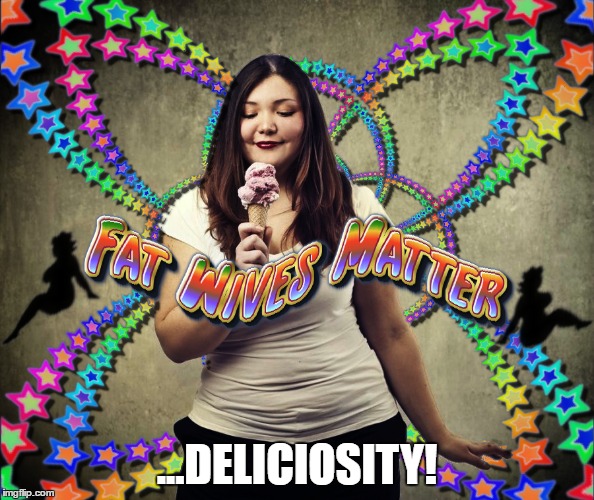 Fat Wives Matter | ...DELICIOSITY! | image tagged in fat wives matter,fat woman,sexy women,marriage,i love you,beautiful beauty pretty | made w/ Imgflip meme maker