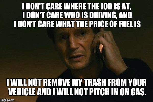 Liam neeson phone call | I DON'T CARE WHERE THE JOB IS AT, I DON'T CARE WHO IS DRIVING, AND I DON'T CARE WHAT THE PRICE OF FUEL IS; I WILL NOT REMOVE MY TRASH FROM YOUR VEHICLE AND I WILL NOT PITCH IN ON GAS. | image tagged in liam neeson phone call | made w/ Imgflip meme maker