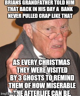 Back In My Day Meme | BRIANS GRANDFATHER TOLD HIM THAT BACK IN HIS DAY A  BANK NEVER PULLED CRAP LIKE THAT AS EVERY CHRISTMAS THEY WERE VISITED BY 3 GHOSTS TO REM | image tagged in memes,back in my day | made w/ Imgflip meme maker