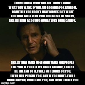 Liam Neeson Taken | I DON'T KNOW WHO YOU ARE. I DON'T KNOW WHAT YOU WANT. IF YOU ARE LOOKING FOR RANSOM, I CAN TELL YOU I DON'T HAVE MONEY. BUT WHAT I DO HAVE ARE A VERY PARTICULAR SET OF SKILLS, SKILLS I HAVE ACQUIRED OVER A VERY LONG CAREER. SKILLS THAT MAKE ME A NIGHTMARE FOR PEOPLE LIKE YOU. IF YOU LET MY CABLE GO NOW, THAT'LL BE THE END OF IT. I WILL NOT LOOK FOR YOU, I WILL NOT PURSUE YOU. BUT IF YOU DON'T, I WILL LOOK FOR YOU, I WILL FIND YOU, AND I WILL TICKLE YOU | image tagged in memes,liam neeson taken | made w/ Imgflip meme maker