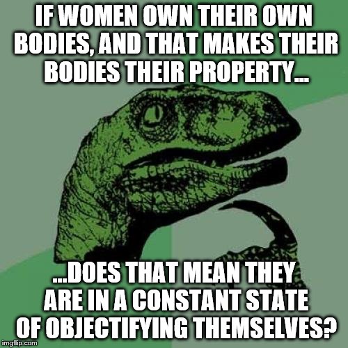 Philosoraptor Meme | IF WOMEN OWN THEIR OWN BODIES, AND THAT MAKES THEIR BODIES THEIR PROPERTY... ...DOES THAT MEAN THEY ARE IN A CONSTANT STATE OF OBJECTIFYING THEMSELVES? | image tagged in memes,philosoraptor | made w/ Imgflip meme maker