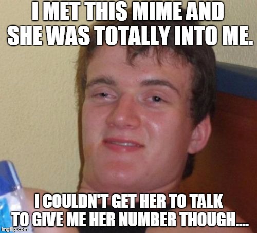 10 Guy Meme | I MET THIS MIME AND SHE WAS TOTALLY INTO ME. I COULDN'T GET HER TO TALK TO GIVE ME HER NUMBER THOUGH.... | image tagged in memes,10 guy | made w/ Imgflip meme maker