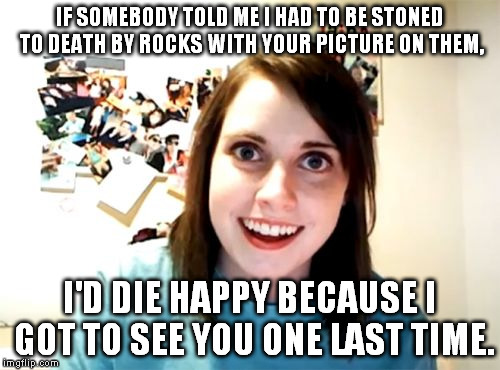I'd die happy | IF SOMEBODY TOLD ME I HAD TO BE STONED TO DEATH BY ROCKS WITH YOUR PICTURE ON THEM, I'D DIE HAPPY BECAUSE I GOT TO SEE YOU ONE LAST TIME. | image tagged in memes,overly attached girlfriend,die happy,stoning,death,funny | made w/ Imgflip meme maker