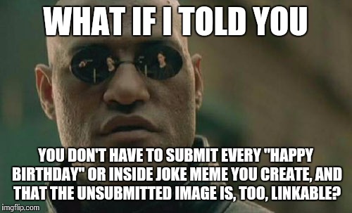 Lol, so funny! Happy birthday, Bob! Hope it's a shpadoinkle day! | WHAT IF I TOLD YOU; YOU DON'T HAVE TO SUBMIT EVERY "HAPPY BIRTHDAY" OR INSIDE JOKE MEME YOU CREATE, AND THAT THE UNSUBMITTED IMAGE IS, TOO, LINKABLE? | image tagged in memes,matrix morpheus | made w/ Imgflip meme maker
