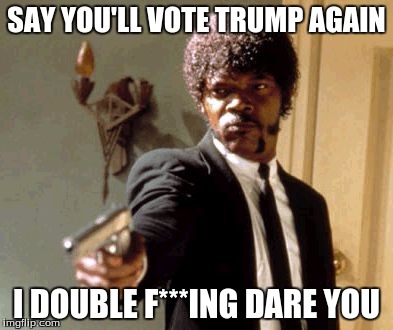 Say That Again I Dare You | SAY YOU'LL VOTE TRUMP AGAIN; I DOUBLE F***ING DARE YOU | image tagged in memes,say that again i dare you | made w/ Imgflip meme maker