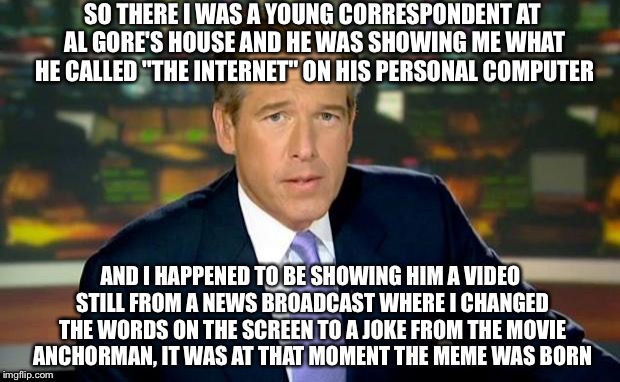 Brian Williams Was There | SO THERE I WAS A YOUNG CORRESPONDENT AT AL GORE'S HOUSE AND HE WAS SHOWING ME WHAT HE CALLED "THE INTERNET" ON HIS PERSONAL COMPUTER; AND I HAPPENED TO BE SHOWING HIM A VIDEO STILL FROM A NEWS BROADCAST WHERE I CHANGED THE WORDS ON THE SCREEN TO A JOKE FROM THE MOVIE ANCHORMAN, IT WAS AT THAT MOMENT THE MEME WAS BORN | image tagged in memes,brian williams was there | made w/ Imgflip meme maker
