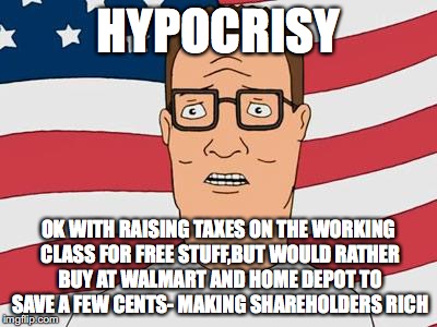 American Hank Hill | HYPOCRISY; OK WITH RAISING TAXES ON THE WORKING CLASS FOR FREE STUFF,BUT WOULD RATHER BUY AT WALMART AND HOME DEPOT TO SAVE A FEW CENTS- MAKING SHAREHOLDERS RICH | image tagged in american hank hill | made w/ Imgflip meme maker