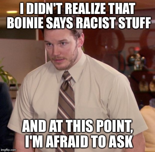 I DIDN'T REALIZE THAT BOINIE SAYS RACIST STUFF AND AT THIS POINT, I'M AFRAID TO ASK | made w/ Imgflip meme maker