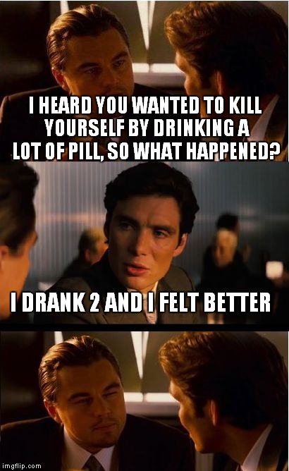 magic pills  | I HEARD YOU WANTED TO KILL YOURSELF BY DRINKING A LOT OF PILL, SO WHAT HAPPENED? I DRANK 2 AND I FELT BETTER | image tagged in memes,inception | made w/ Imgflip meme maker