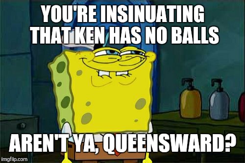 Don't You Squidward Meme | YOU'RE INSINUATING THAT KEN HAS NO BALLS AREN'T YA, QUEENSWARD? | image tagged in memes,dont you squidward | made w/ Imgflip meme maker
