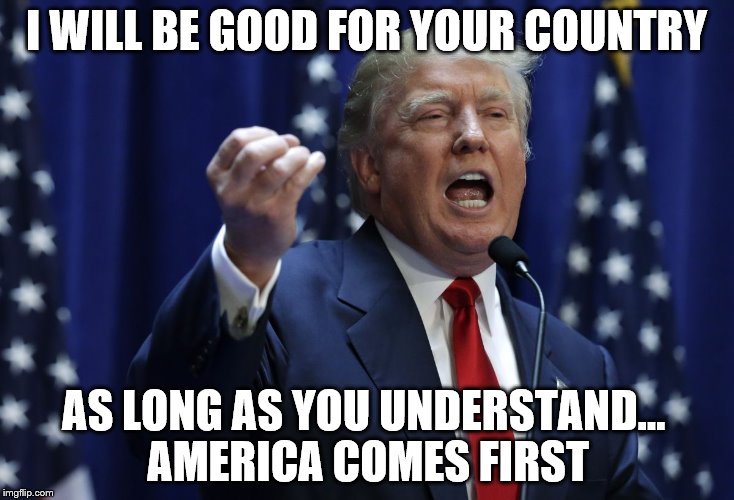 Trump | I WILL BE GOOD FOR YOUR COUNTRY; AS LONG AS YOU UNDERSTAND... AMERICA COMES FIRST | image tagged in trump | made w/ Imgflip meme maker