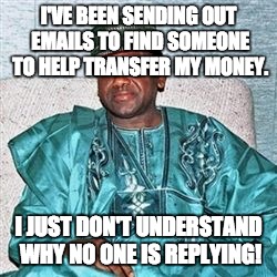 And he's even offering a decent amount of pay for their services! Westerners have such trust issues... | I'VE BEEN SENDING OUT EMAILS TO FIND SOMEONE TO HELP TRANSFER MY MONEY. I JUST DON'T UNDERSTAND WHY NO ONE IS REPLYING! | image tagged in nigerian prince | made w/ Imgflip meme maker