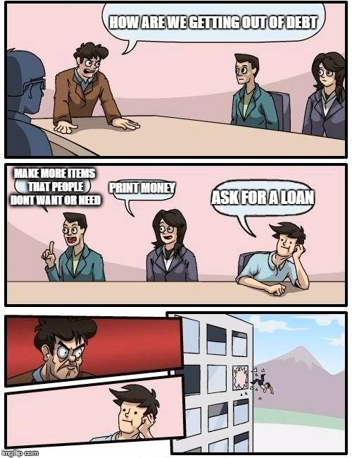 Boardroom Meeting Suggestion | HOW ARE WE GETTING OUT OF DEBT; MAKE MORE ITEMS THAT PEOPLE DONT WANT OR NEED; PRINT MONEY; ASK FOR A LOAN | image tagged in memes,boardroom meeting suggestion | made w/ Imgflip meme maker