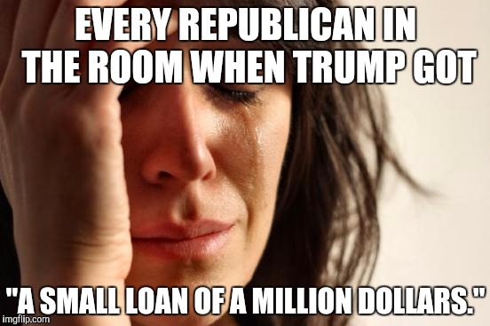 First World Problems Meme | EVERY REPUBLICAN IN THE ROOM WHEN TRUMP GOT; "A SMALL LOAN OF A MILLION DOLLARS." | image tagged in memes,first world problems | made w/ Imgflip meme maker