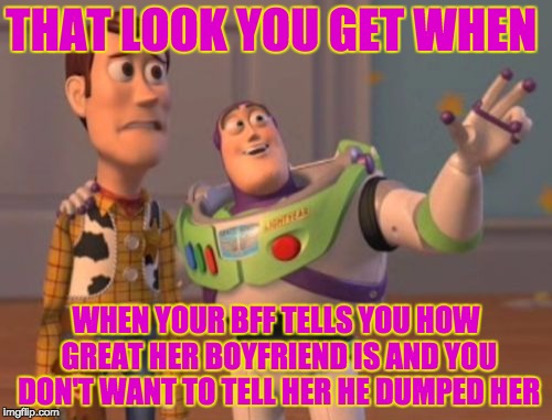 So true don't deny it | THAT LOOK YOU GET WHEN; WHEN YOUR BFF TELLS YOU HOW GREAT HER BOYFRIEND IS AND YOU DON'T WANT TO TELL HER HE DUMPED HER | image tagged in memes,x x everywhere | made w/ Imgflip meme maker
