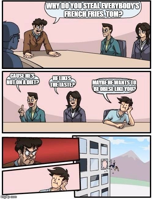 Boardroom Meeting Suggestion | WHY DO YOU STEAL EVERYBODY'S FRENCH FRIES, TOM? CAUSE HE'S NOT ON A DIET? HE LIKES THE TASTE? MAYBE HE WANTS TO BE OBESE LIKE YOU? | image tagged in memes,boardroom meeting suggestion | made w/ Imgflip meme maker