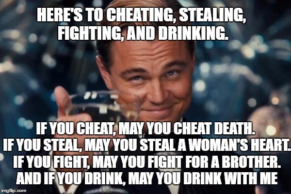 Leonardo Dicaprio Cheers Meme | HERE'S TO CHEATING, STEALING, FIGHTING, AND DRINKING. IF YOU CHEAT, MAY YOU CHEAT DEATH. IF YOU STEAL, MAY YOU STEAL A WOMAN'S HEART. IF YOU FIGHT, MAY YOU FIGHT FOR A BROTHER. AND IF YOU DRINK, MAY YOU DRINK WITH ME | image tagged in memes,leonardo dicaprio cheers | made w/ Imgflip meme maker