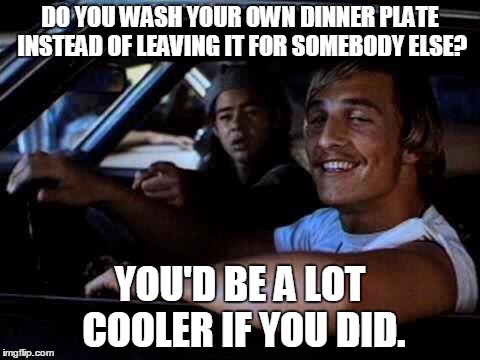 Dazed and confused | DO YOU WASH YOUR OWN DINNER PLATE INSTEAD OF LEAVING IT FOR SOMEBODY ELSE? YOU'D BE A LOT COOLER IF YOU DID. | image tagged in dazed and confused | made w/ Imgflip meme maker