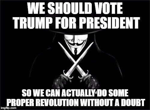V For Vendetta Meme | WE SHOULD VOTE TRUMP FOR
PRESIDENT; SO WE CAN ACTUALLY DO SOME PROPER REVOLUTION WITHOUT A DOUBT | image tagged in memes,v for vendetta | made w/ Imgflip meme maker