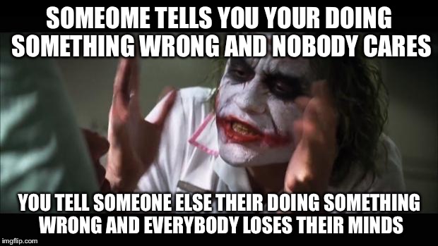 Group projects | SOMEOME TELLS YOU YOUR DOING SOMETHING WRONG AND NOBODY CARES; YOU TELL SOMEONE ELSE THEIR DOING SOMETHING WRONG AND EVERYBODY LOSES THEIR MINDS | image tagged in memes,and everybody loses their minds | made w/ Imgflip meme maker