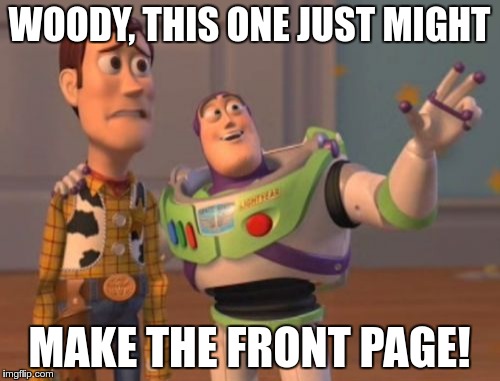 X, X Everywhere Meme | WOODY, THIS ONE JUST MIGHT MAKE THE FRONT PAGE! | image tagged in memes,x x everywhere | made w/ Imgflip meme maker