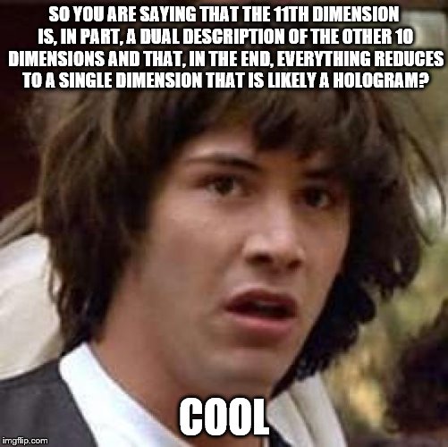 Conspiracy Keanu | SO YOU ARE SAYING THAT THE 11TH DIMENSION IS, IN PART, A DUAL DESCRIPTION OF THE OTHER 10 DIMENSIONS AND THAT, IN THE END, EVERYTHING REDUCES TO A SINGLE DIMENSION THAT IS LIKELY A HOLOGRAM? COOL | image tagged in memes,conspiracy keanu | made w/ Imgflip meme maker