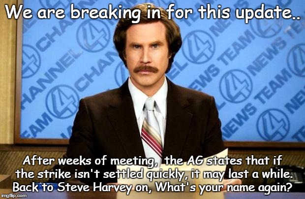 Ron Burgundy BREAKING NEWS | We are breaking in for this update.. After weeks of meeting,  the AG states that if the strike isn't settled quickly, it may last a while.  Back to Steve Harvey on, What's your name again? | image tagged in breaking news,memes,funny | made w/ Imgflip meme maker