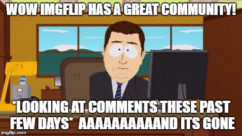 Aaaaand Its Gone | WOW IMGFLIP HAS A GREAT COMMUNITY! *LOOKING AT COMMENTS THESE PAST FEW DAYS*

AAAAAAAAAAND ITS GONE | image tagged in memes,aaaaand its gone | made w/ Imgflip meme maker