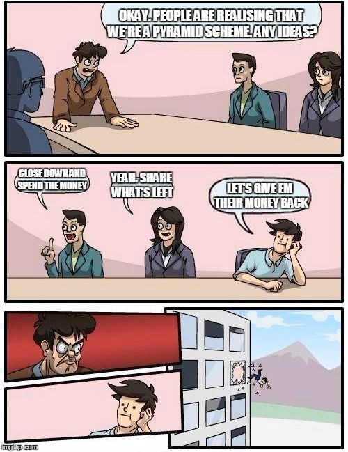 Boardroom Meeting Suggestion | OKAY. PEOPLE ARE REALISING THAT WE'RE A PYRAMID SCHEME. ANY IDEAS? CLOSE DOWN AND SPEND THE MONEY; YEAH. SHARE WHAT'S LEFT; LET'S GIVE EM THEIR MONEY BACK | image tagged in memes,boardroom meeting suggestion | made w/ Imgflip meme maker