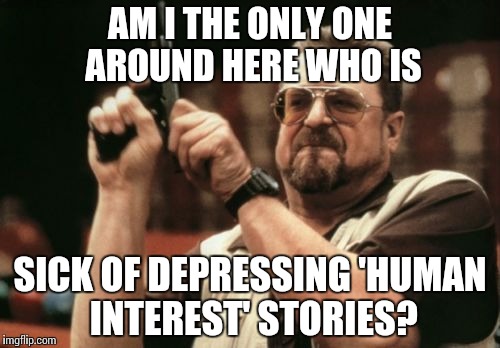 Am I The Only One Around Here Meme | AM I THE ONLY ONE AROUND HERE WHO IS; SICK OF DEPRESSING 'HUMAN INTEREST' STORIES? | image tagged in memes,am i the only one around here,AdviceAnimals | made w/ Imgflip meme maker