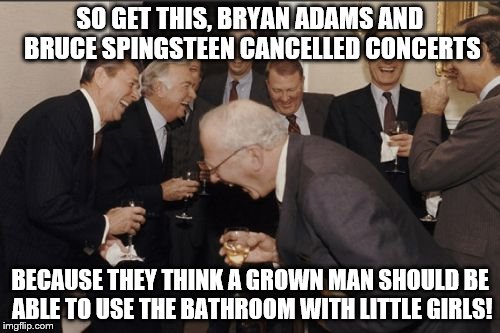 Laughing Men In Suits Meme | SO GET THIS, BRYAN ADAMS AND BRUCE SPINGSTEEN CANCELLED CONCERTS; BECAUSE THEY THINK A GROWN MAN SHOULD BE ABLE TO USE THE BATHROOM WITH LITTLE GIRLS! | image tagged in memes,laughing men in suits | made w/ Imgflip meme maker