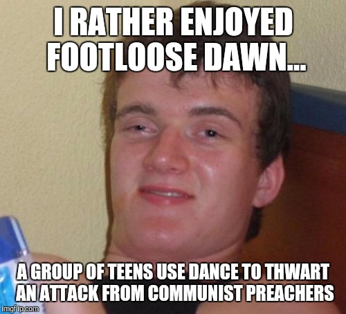 10 Guy Meme | I RATHER ENJOYED FOOTLOOSE DAWN... A GROUP OF TEENS USE DANCE TO THWART AN ATTACK FROM COMMUNIST PREACHERS | image tagged in memes,10 guy | made w/ Imgflip meme maker