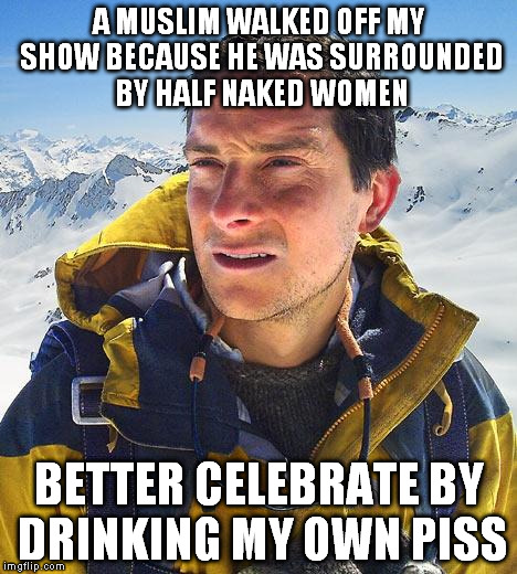 The Island with Bear Grylls | A MUSLIM WALKED OFF MY SHOW BECAUSE HE WAS SURROUNDED BY HALF NAKED WOMEN; BETTER CELEBRATE BY DRINKING MY OWN PISS | image tagged in memes,bear grylls,the island | made w/ Imgflip meme maker