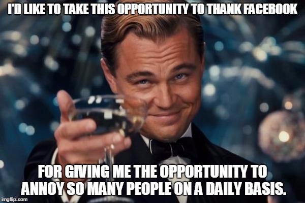 Leonardo Dicaprio Cheers Meme | I'D LIKE TO TAKE THIS OPPORTUNITY TO THANK FACEBOOK; FOR GIVING ME THE OPPORTUNITY TO ANNOY SO MANY PEOPLE ON A DAILY BASIS. | image tagged in memes,leonardo dicaprio cheers | made w/ Imgflip meme maker