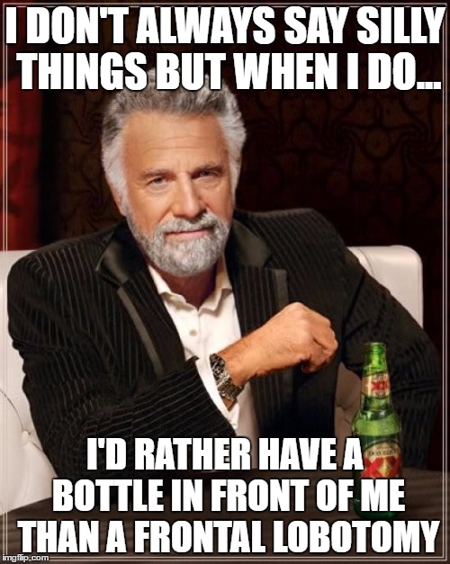 The Most Interesting Man In The World Meme | I DON'T ALWAYS SAY SILLY THINGS BUT WHEN I DO... I'D RATHER HAVE A BOTTLE IN FRONT OF ME THAN A FRONTAL LOBOTOMY | image tagged in memes,the most interesting man in the world | made w/ Imgflip meme maker