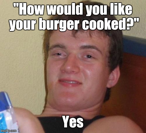 10 Guy | "How would you like your burger cooked?"; Yes | image tagged in memes,10 guy,trhtimmy,food,burgers | made w/ Imgflip meme maker