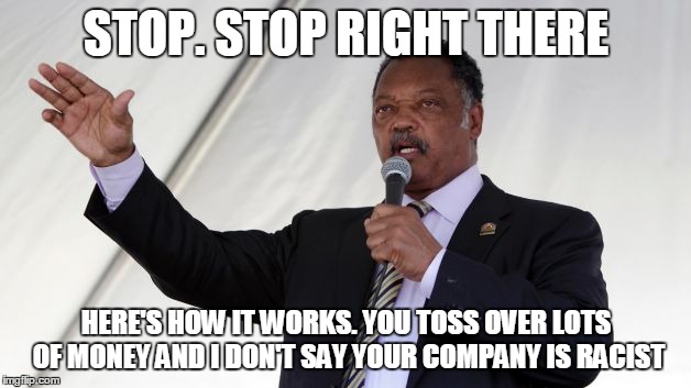 Jesse Jackson | STOP. STOP RIGHT THERE HERE'S HOW IT WORKS. YOU TOSS OVER LOTS OF MONEY AND I DON'T SAY YOUR COMPANY IS RACIST | image tagged in jesse jackson | made w/ Imgflip meme maker