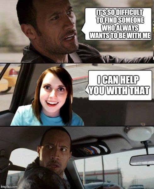 The Rock driving - Overly attached girlfriend | IT'S SO DIFFICULT TO FIND SOMEONE WHO ALWAYS WANTS TO BE WITH ME; I CAN HELP YOU WITH THAT | image tagged in the rock driving - overly attached girlfriend | made w/ Imgflip meme maker