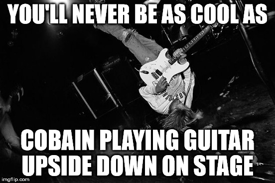 YOU'LL NEVER BE AS COOL AS COBAIN PLAYING GUITAR UPSIDE DOWN ON STAGE | made w/ Imgflip meme maker