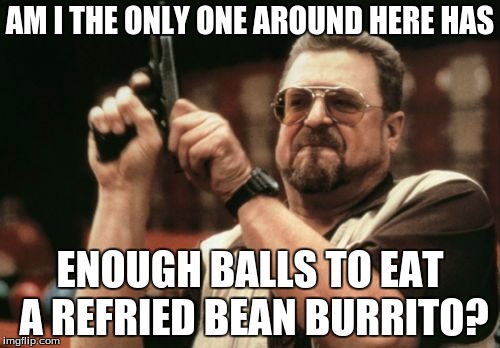 Am I The Only One Around Here Meme |  AM I THE ONLY ONE AROUND HERE HAS; ENOUGH BALLS TO EAT A REFRIED BEAN BURRITO? | image tagged in memes,am i the only one around here | made w/ Imgflip meme maker
