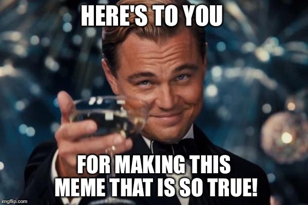 Leonardo Dicaprio Cheers Meme | HERE'S TO YOU FOR MAKING THIS MEME THAT IS SO TRUE! | image tagged in memes,leonardo dicaprio cheers | made w/ Imgflip meme maker